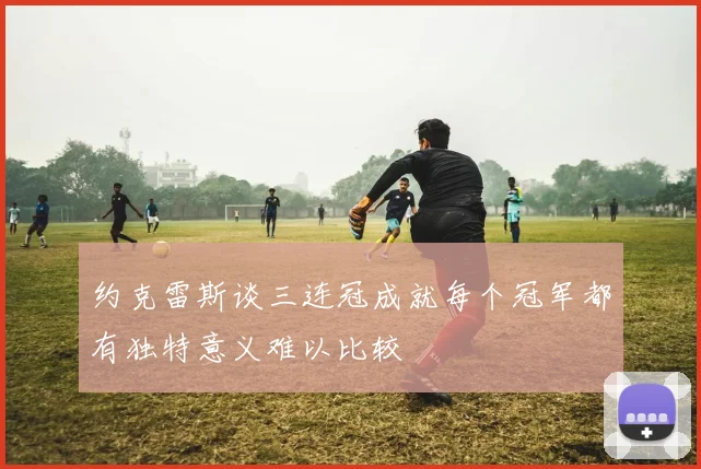 约克雷斯谈三连冠成就每个冠军都有独特意义难以比较